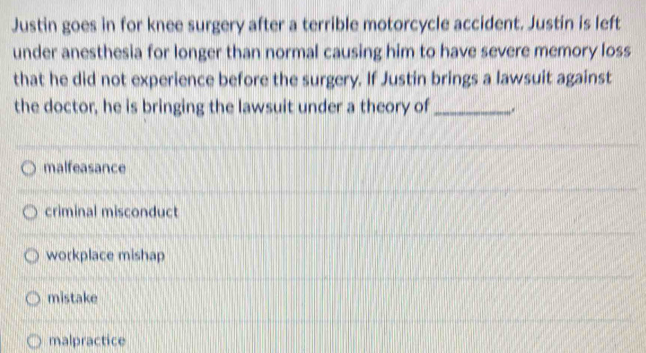 Justin goes in for knee surgery after a terrible motorcycle accident. Justin is left
under anesthesia for longer than normal causing him to have severe memory loss
that he did not experience before the surgery. If Justin brings a lawsuit against
the doctor, he is bringing the lawsuit under a theory of_
.
malfeasance
criminal misconduct
workplace mishap
mistake
malpractice