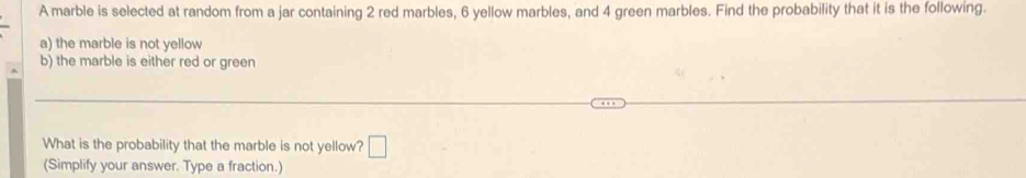 A marble is selected at random from a jar containing 2 red marbles, 6 yellow marbles, and 4 green marbles. Find the probability that it is the following. 
a) the marble is not yellow 
b) the marble is either red or green 
What is the probability that the marble is not yellow? □ 
(Simplify your answer. Type a fraction.)