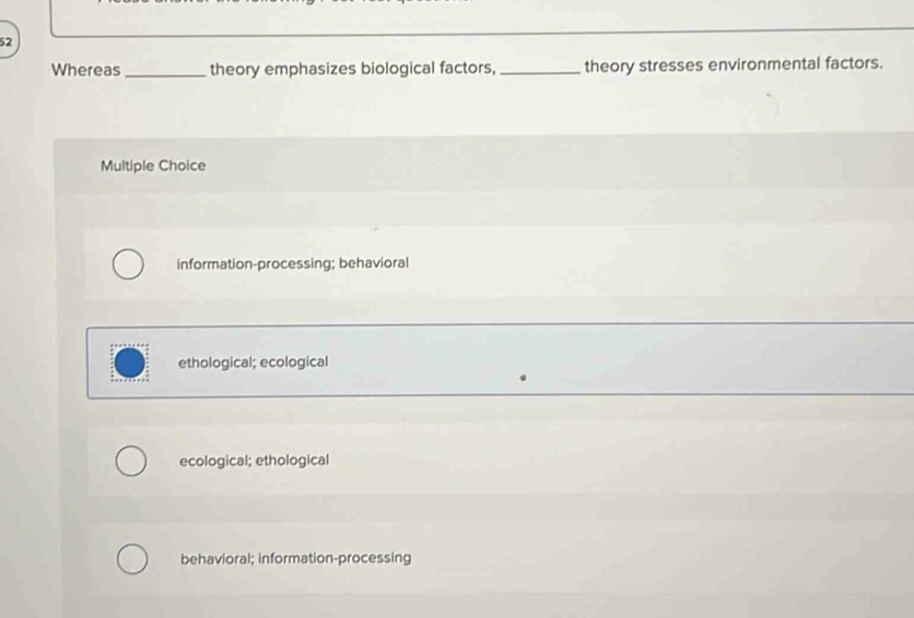 Whereas _theory emphasizes biological factors,_ theory stresses environmental factors.
Multiple Choice
information-processing; behavioral
ethological; ecological
ecological; ethological
behavioral; information-processing