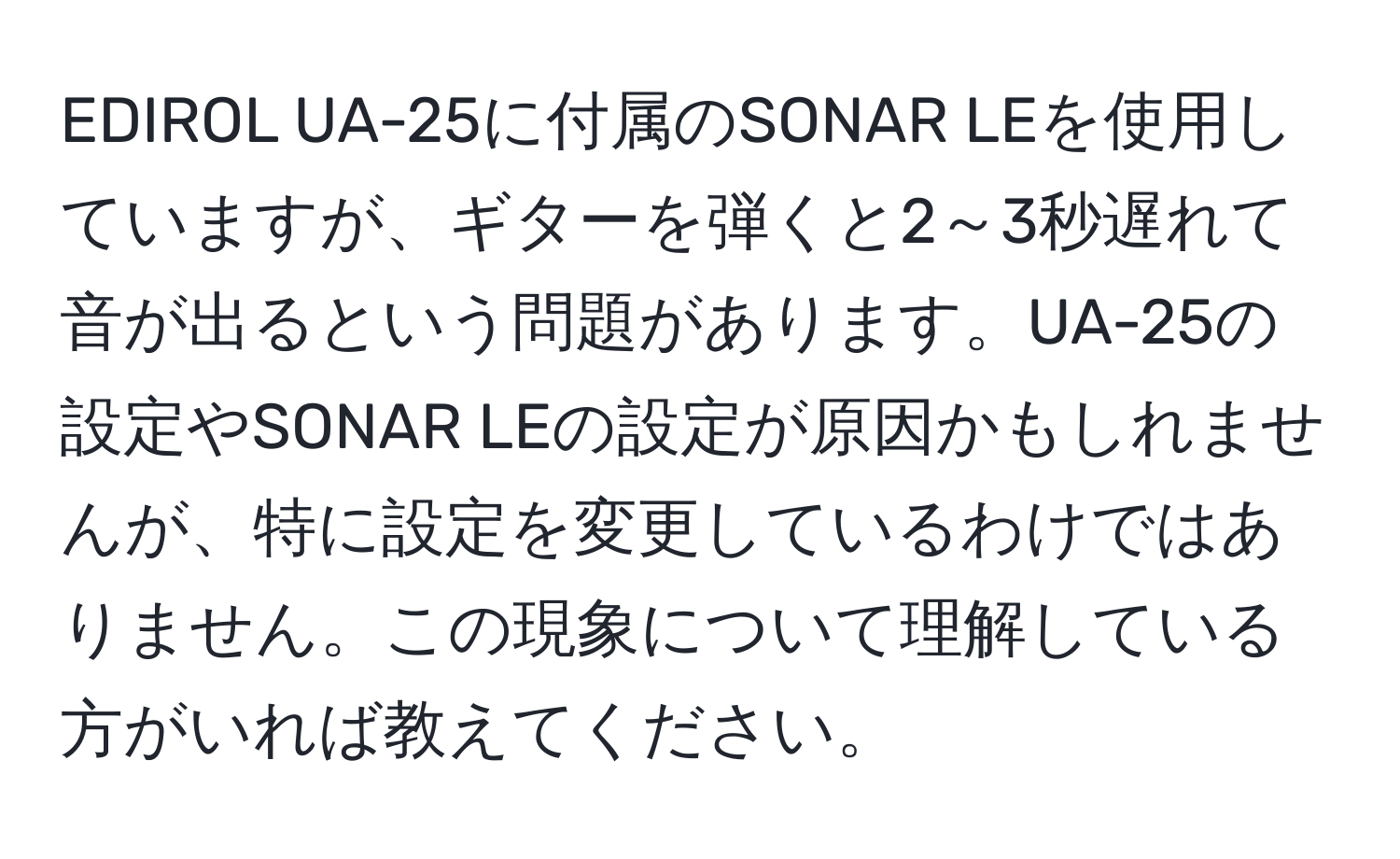 EDIROL UA-25に付属のSONAR LEを使用していますが、ギターを弾くと2～3秒遅れて音が出るという問題があります。UA-25の設定やSONAR LEの設定が原因かもしれませんが、特に設定を変更しているわけではありません。この現象について理解している方がいれば教えてください。