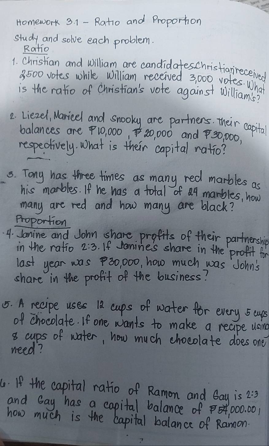 Homework 3. 1 - Ratio and Proporton 
study and solve each problem. 
Ratio 
1. Christian and william are candidateschristianreceived
8. 500 votes while William received 3, 000 votes. What 
is the ratio of Christian's vote against william's? 
2 Liezel, Maricel and snooky are partners. their capital 
balances are 10, 000, 20, 000 and 30, 000, 
respectively. What is their capital ratio? 
5. Tony has three times as many red marbles as 
his marbles. If he has a total of a4 marbles, how 
many are red and how many are black? 
Proportion 
4. Janine and John share profits of their partnership 
in the ratio 2:3. If Janines share in the profit for 
last year was 30, 000, how much was John's 
share in the profit of the business? 
55. A recipe uses 10 cups of water for every 5 cups 
of chocolate. If one wants to make a reape using
8 cups of water, how much chocolate does one 
need? 
6. If the capital ratio of Ramon and Gay is 2:3
and Gay has a capital balance of 00. 00
how much is the capital balance of Ranoon.