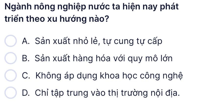 Ngành nông nghiệp nước ta hiện nay phát
triển theo xu hướng nào?
A. Sản xuất nhỏ lẻ, tự cung tự cấp
B. Sản xuất hàng hóa với quy mô lớn
C. Không áp dụng khoa học công nghệ
D. Chỉ tập trung vào thị trường nội địa.