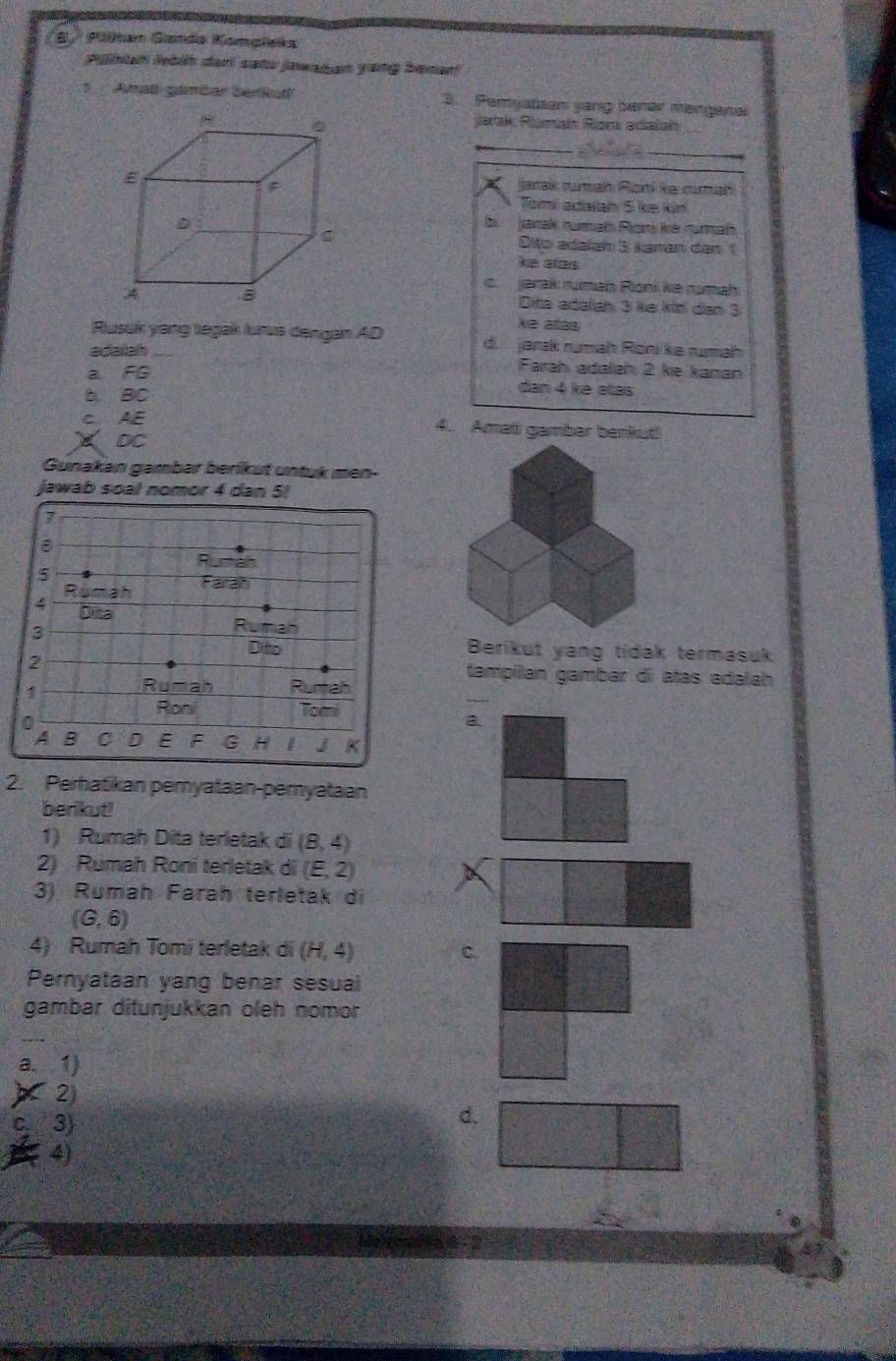 Pilhan Ganda Kompleks
Pihlah leböh dari satu jawadan yang benant
1 Amatl gémbar berud 3. Peryatsan yang bener mangenal
jarak Ramaí Racs adalaí
_
Jarak tumah Roni ke curah
Tomi adaian 5 ke kin
b jarak rumah Ron kè rumah
Đito adaïan 3 kanan dan 1
he ales
c. jarak rumań Rioni ke rumah
Dita adalah 3 ke kin dan 3
ke allas
Rusuk yang tegak lurua dengan AD d. jarak rumah Rönike rumah
adaiah _Farah adalah 2 ke kanan
a FG dan 4 ke atas
6 80
c AE
4. Amati gambar benkut!
DC
Gunakan gambar berikut untuk men
jawab s
Berikut yang tidak termasuk
tampilan gambar di atas adalah
_
a
2. Perhatikan pemyataan-pemyataan
berikut!
1) Rumah Dita terletak di (8,4)
2) Rumah Roní terletak di (E,2)
3) Rumah Farah terletak di
(G,6)
4) Rumah Tomi terletak di (H,4) C.
Pernyataan yang benar sesual
gambar ditunjukkan oleh nomor
a. 1)
2)
c, 3) d,
4)
4