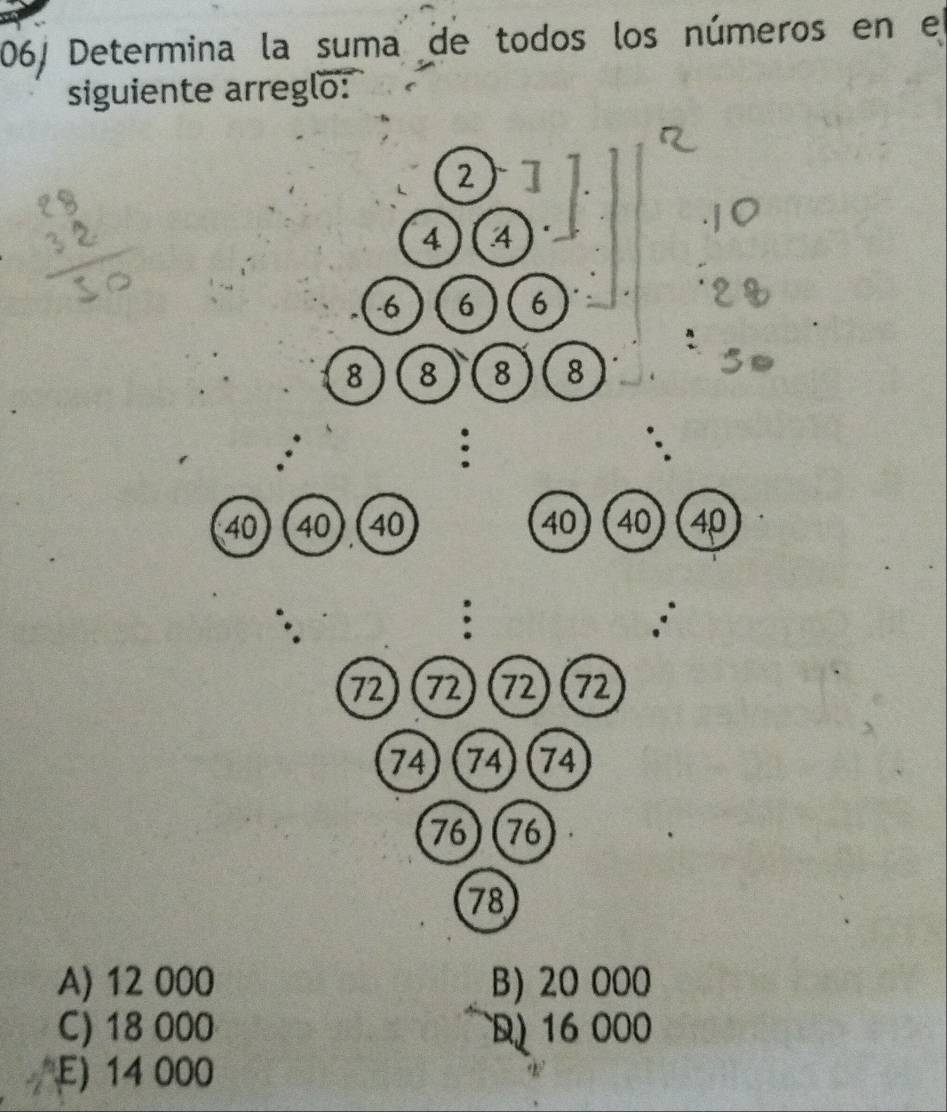 06/ Determina la suma de todos los números en el
siguiente arreglo:
2
4 4
6 6 6
8 8 8 8
:
40 ) (40 40 40 40 40
:
72 72 72 72
74 74 74
76) (76
78
A) 12 000 B) 20 000
C) 18 000 16 000
E) 14 000