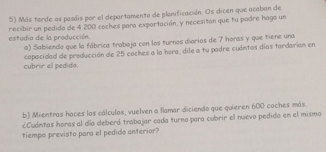 Más tarde os pasáis por el departamento de planificación. Os dicen que acaban de 
recibir un pedido de 4 200 coches para exportación, y necesitan que tu padre haga un 
estudio de la producción. 
a) Sabiendo que la fábrica trabaja con los turnos diarios de 7 horas y que tiene una 
capacidad de producción de 25 coches a la hora, dile a tu padre cuántos días tardarían en 
cubrir el pedido. 
b) Mientras haces los cálculos, vuelven a llamar diciendo que quieren 600 coches más. 
¿Cuántas horas al día deberá trabajar cada turno para cubrir el nuevo pedido en el mismo 
tiempo previsto para el pedido anterior?