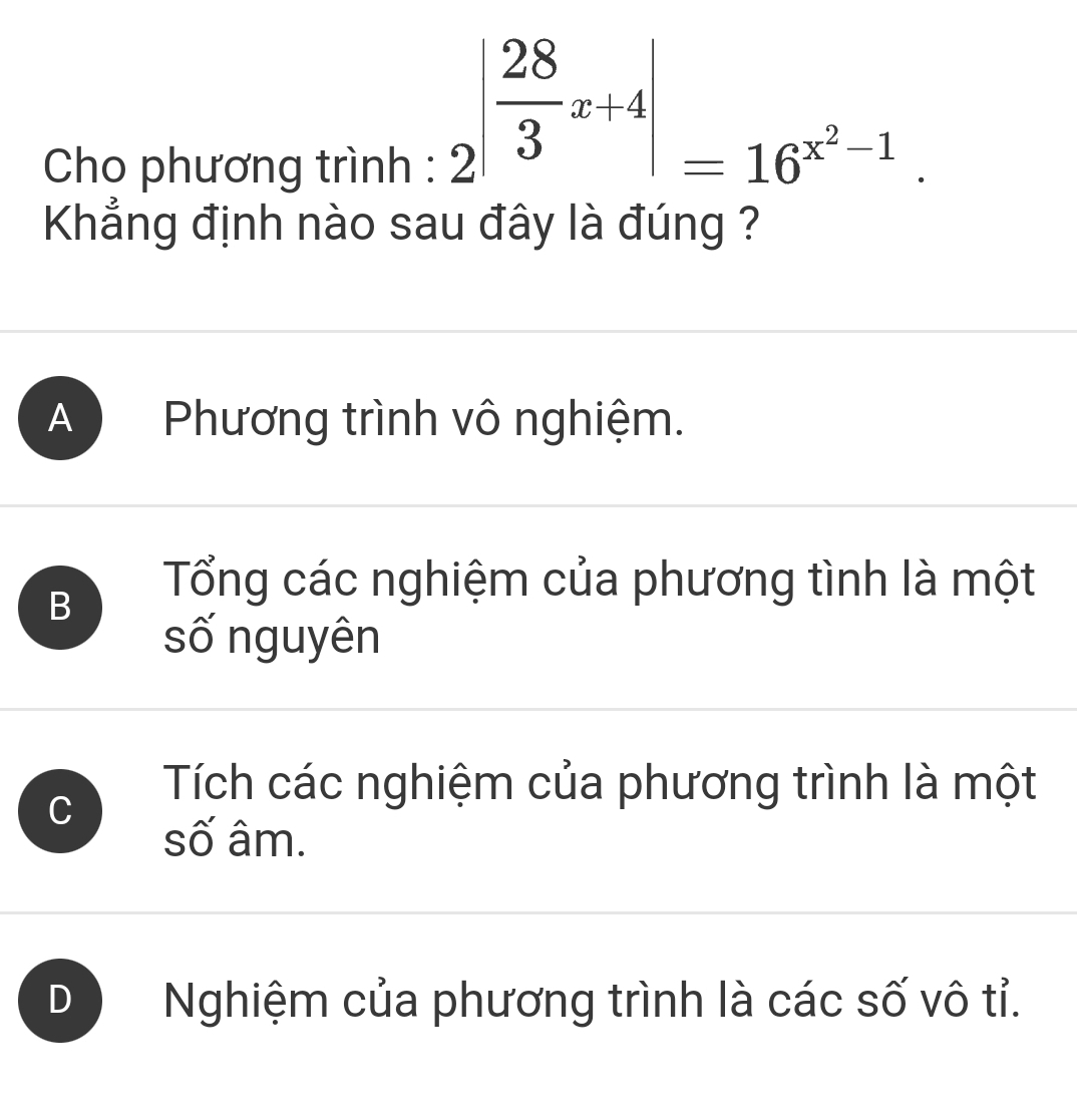 Cho phương trình :
2^(|frac 28)3x+4|=16^(x^2)-1. 
Khẳng định nào sau đây là đúng ?
A Phương trình vô nghiệm.
B
Tổng các nghiệm của phương tình là một
số nguyên
C
Tích các nghiệm của phương trình là một
số âm.
D Nghiệm của phương trình là các số vô tỉ.