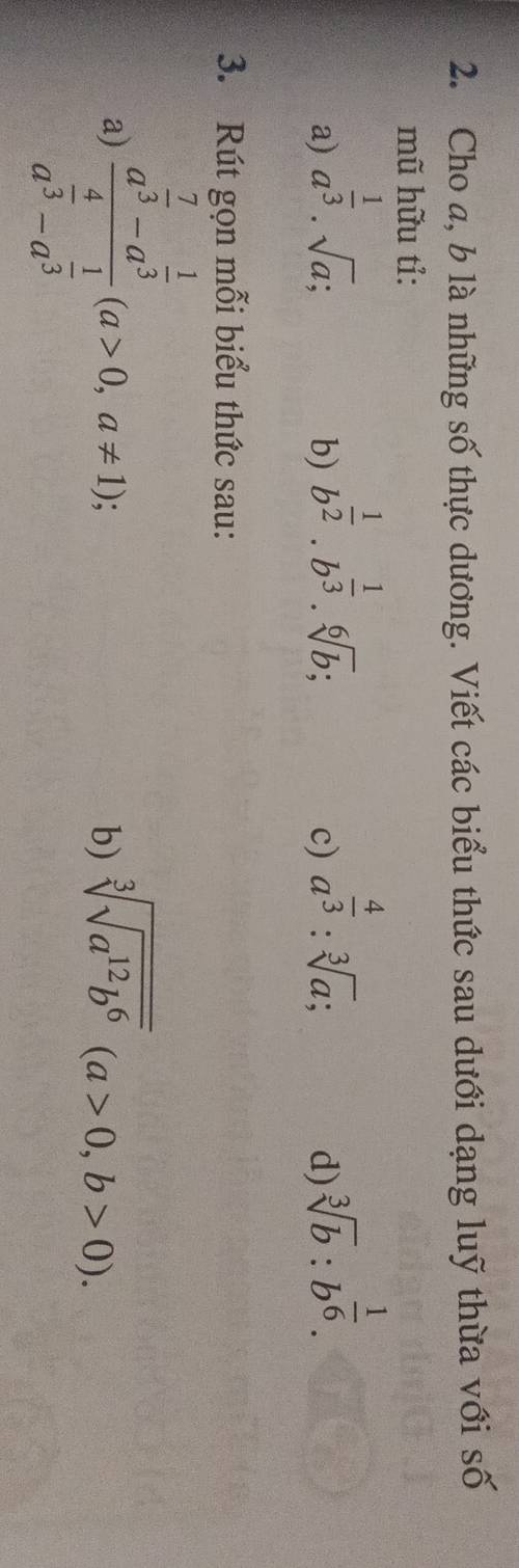 Cho a, b là những số thực dương. Viết các biểu thức sau dưới dạng luỹ thừa với số 
mũ hữu tỉ: 
a) a^(frac 1)3· sqrt(a); 
b) b^(frac 1)2.b^(frac 1)3.sqrt[6](b); 
c) a^(frac 4)3:sqrt[3](a); 
d) sqrt[3](b):b^(frac 1)6. 
3. Rút gọn mỗi biểu thức sau: 
a) frac a^(frac 7)3-a^(frac 1)3a^(frac 4)3-a^(frac 1)3(a>0,a!= 1); 
b) sqrt[3](sqrt a^(12)b^6)(a>0,b>0).