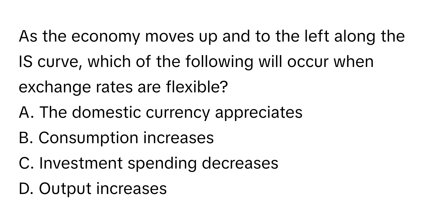 As the economy moves up and to the left along the IS curve, which of the following will occur when exchange rates are flexible?

A. The domestic currency appreciates
B. Consumption increases
C. Investment spending decreases
D. Output increases