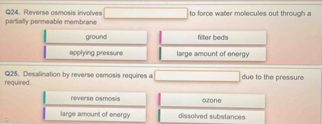 Reverse osmosis involves to force water molecules out through a
partially permeable membrane
ground filter beds
applying pressure large amount of energy
Q25. Desalination by reverse osmosis requires a due to the pressure
required.
reverse osmosis ozone
large amount of energy dissolved substances