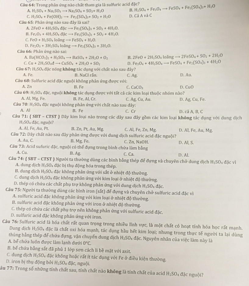 Trong phản ứng nào chất tham gia là sulfuric acid đặc? H_2SO_4+Fe_3O_4to FeSO_4+Fe_2(SO_4)_3+H_2O
A. H_2SO_4+Na_2SO_3to Na_2SO_4+SO_2+H_2O B.
C. H_2SO_4+Fe(OH)_2to Fe_2(SO_4)_3+SO_2+H_2O D. Cả A và C
Câu 65: Phản ứng nào saud2 ly là sai?
A. 2FeO+4H_2SO_4dJcto Fe_2(SO_4)_3+SO_2+4H_2O.
B. Fe_2O_3+4H_2SO_4dJcto Fe_2(SO_4)_3+SO_2+4H_2O.
C. FeO+H_2SO_4looverline angto FeSO_4+H_2O.
D. Fe_2O_3+3H_2SO_4looverline angto Fe_2(SO_4)_3+3H_2O.
Câu 66: Phản ứng nào sai:
A. Ba(HCO_3)_2+H_2SO_4to BaSO_4+2H_2O+O_2 B. 2FeO+2H_2SO_4loingto 2FeSO_4+SO_2+2H_2O
C. Cu+2H_2SO_4dto CuSO_4+2H_2O+SO_2 D. Fe_3O_4+4H_2SO_4to FeSO_4+Fe_2(SO_4)_3+4H_2O
Câu 67:H_2SO_4dJc nóng không tác dụng với chất nào sau đây?
A. Fe. B. NaCl rắn. C. Ag. D. Au.
Câu 68: Sulfuric acid đặc nguội không phản ứng được với:
A. Zn B. Fe C. CaCO_3 D. CuO
Câu 69 ' H_2SO_4daic , nguội không tác dụng được với tất cả các kim loại thuộc nhóm nào?
A. Al,Mg, Fe. B. Fe, Al, Cr. C. Ag,Cu,Au. D. Ag,Cu, Fe.
Câu 70: H_2SO 4 đặc nguội không phản ứng với chất nào sau đây:
A. AI B. Fe C. Cr D. cả A, B, C
Câu 71:  SBT - C TST *  Dãy kim loại nào trong các dãy sau đây gồm các kim loại không tác dụng với dung dịch
H_2SO_4da nguội?
A. Al, Fe, Au, Pt. B. Zn, Pt, Au, Mg. Zn,Mg D. AI,Fe,Au,Mg
Câu 7 2: Dãy chất nào sau đây phản ứng được với dung dịch sulfuric acid đặc nguội?
A. Au,C. B. Mg, Fe. C. Zn, NaOH. D. AI, S.
Câu 73: Acid sufuric đặc, nguội có thể đựng trong bình chứa làm bằng
A. Cu. B. Ag. C. Ca. D. Al.
Câu 74:  SBT - CTST  Người ta thường dùng các bình bằng thép để đựng và chuyên chở dung dịch H_2SO_4da c vì
A. dung dịch H_2SO 4 đặc bị thụ động hóa trong thép.
B. dung dịch H_2SO 4 đặc không phản ứng với sắt ở nhiệt độ thường.
C. dung dịch H_2SO 4 đặc không phản ứng với kim loại ở nhiệt độ thường.
D. thép có chứa các chất phụ trợ không phản ứng với dung dịch H_2SO_4dajc.
Câu 75: Người ta thường dùng các bình iron (sắt) để đựng và chuyên chở sulfuric acid đặc vì
A. sulfuric acid đặc không phản ứng với kim loại ở nhiệt độ thường.
B. sulfuric acid đặc không phản ứng với iron ở nhiệt độ thường.
C. thép có chứa các chất phụ trợ nên không phản ứng với sulfuric acid đặc.
D. sulfuric acid đặc không phản ứng với iron.
Câu 76: Sulfuric acid là hóa chất rất quan trọng trong nhiều lĩnh vực, là một chất có hoạt tính hóa học rất mạnh.
Dung dịch H_2SO_4 đặc là chất oxi hóa mạnh, tác dụng hầu hết kim loại; nhưng trong thực tế người ta lại dùng
thùng bằng thép đế chứa đựng, vận chuyển dung dịch H_2SO_4 đặc. Nguyên nhân của việc làm này là
A. bể chứa luôn được làm lạnh dưới 0°C.
B. bể chứa bằng sắt đã phủ 1 lớp sơn cách li bề mặt với axit.
C. dung dịch H_2SO 04 đặc không hoặc rất ít tác dụng với Fe ở điều kiện thường.
D. iron bị thụ động bởi H_2SO_4Delta Zc :, nguội.
Sâu 77: Trong số những tính chất sau, tính chất nào không là tính chất của acid H_2SO 4 đặc nguội?