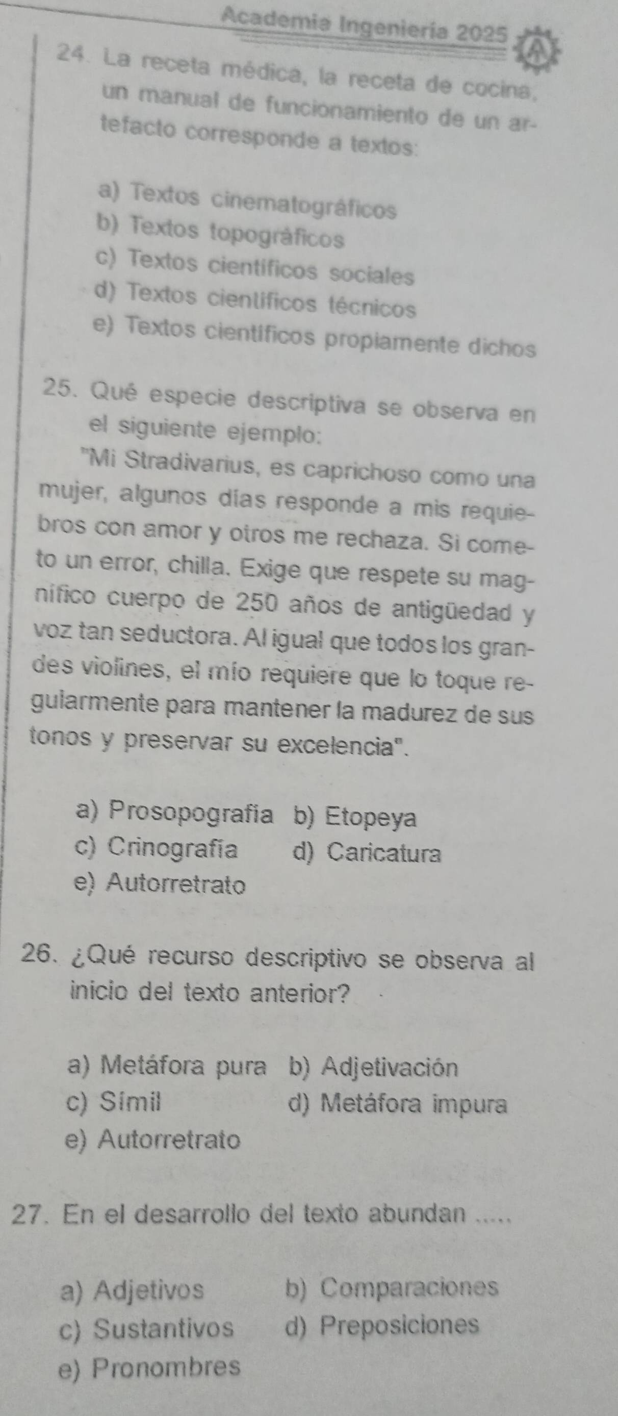 Academia Ingeniería 2025
24. La receta médica, la receta de cocina,
un manual de funcionamiento de un ar-
tefacto corresponde a textos:
a) Textos cinematográficos
b) Textos topográficos
c) Textos cientificos sociales
d) Textos científicos técnicos
e) Textos científicos propiamente dichos
25. Qué especie descriptiva se observa en
el siguiente ejemplo:
"Mi Stradivarius, es caprichoso como una
mujer, algunos días responde a mis requie-
bros con amor y otros me rechaza. Si come-
to un error, chilla. Exige que respete su mag-
nífico cuerpo de 250 años de antigüedad y
voz tan seductora. Al igual que todos los gran-
des violines, el mío requiere que lo toque re-
gularmente para mantener la madurez de sus
tonos y preservar su excelencia".
a) Prosopografia b) Etopeya
c) Crinografía d) Caricatura
e) Autorretrato
26. ¿Qué recurso descriptivo se observa al
inicio del texto anterior?
a) Metáfora pura b) Adjetivación
c) Simil d) Metáfora impura
e) Autorretrato
27. En el desarrollo del texto abundan .....
a) Adjetivos b) Comparaciones
c) Sustantivos d) Preposiciones
e) Pronombres