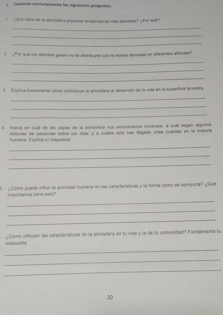 Contesta correctamente las siguientes preguntas. 
1 ¿Qué capa de la atmósfera presenta temperaturas más elevadas? ¿Por qué? 
_ 
_ 
_ 
2.¿Por qué los distintos gases no se distribuyen con la misma densidad en diferentes altitudes? 
_ 
_ 
_ 
3. Explica brevemente cómo contribuye la atmósfera al desarrollo de la vida en la superficie terrestre. 
_ 
_ 
_ 
4. Indica en cuál de las capas de la atmósfera nos encontramos inmersos, a cuál llegan algunos 
millones de personas todos los días, y a cuáles solo han llegado unas cuantas en la historia 
humana. Explica tu respuesta. 
_ 
_ 
_ 
5. ¿Cómo puede influir la actividad humana en las características y la forma como se comporta? ¿Qué 
importancia tiene esto? 
_ 
_ 
_ 
¿Cómo influyen las características de la atmósfera en tu vida y la de tu comunidad? Fundamenta tu 
respuesta. 
_ 
_ 
_ 
20