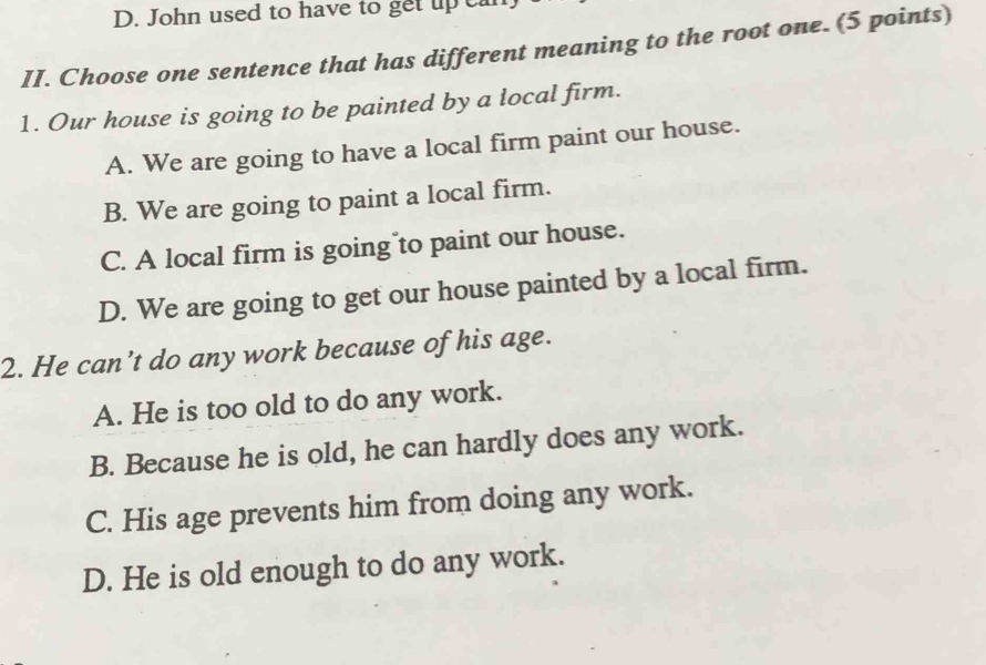 D. John used to have to get up c
II. Choose one sentence that has different meaning to the root one. (5 points)
1. Our house is going to be painted by a local firm.
A. We are going to have a local firm paint our house.
B. We are going to paint a local firm.
C. A local firm is going to paint our house.
D. We are going to get our house painted by a local firm.
2. He can’t do any work because of his age.
A. He is too old to do any work.
B. Because he is old, he can hardly does any work.
C. His age prevents him from doing any work.
D. He is old enough to do any work.