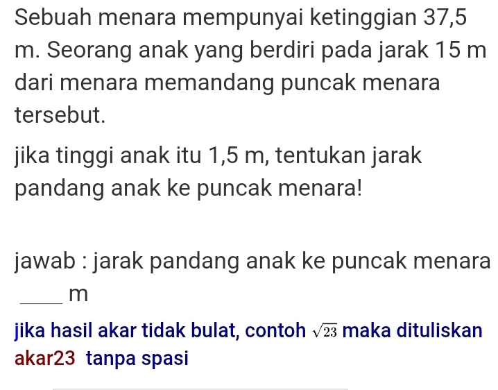 Sebuah menara mempunyai ketinggian 37,5
m. Seorang anak yang berdiri pada jarak 15 m
dari menara memandang puncak menara 
tersebut. 
jika tinggi anak itu 1,5 m, tentukan jarak 
pandang anak ke puncak menara! 
jawab : jarak pandang anak ke puncak menara 
_ m
jika hasil akar tidak bulat, contoh sqrt(23) maka dituliskan 
akar23 tanpa spasi