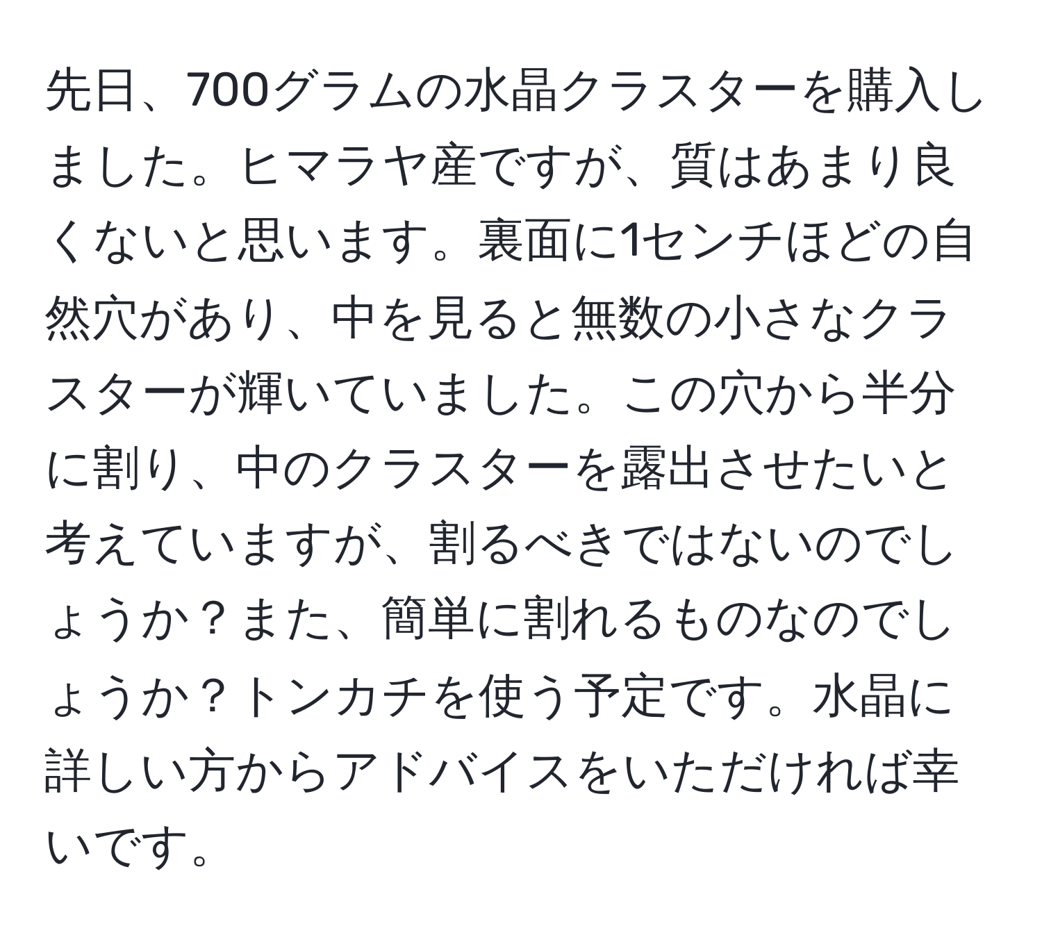 先日、700グラムの水晶クラスターを購入しました。ヒマラヤ産ですが、質はあまり良くないと思います。裏面に1センチほどの自然穴があり、中を見ると無数の小さなクラスターが輝いていました。この穴から半分に割り、中のクラスターを露出させたいと考えていますが、割るべきではないのでしょうか？また、簡単に割れるものなのでしょうか？トンカチを使う予定です。水晶に詳しい方からアドバイスをいただければ幸いです。