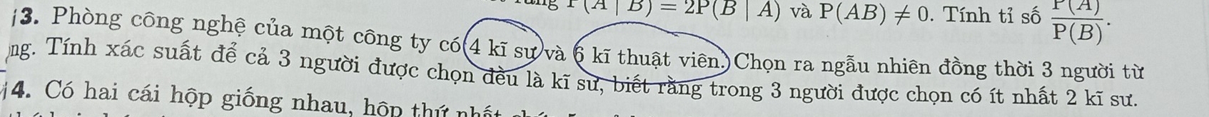 T(A|B)=2P(B|A) và P(AB)!= 0. Tính tỉ số  P(A)/P(B) . 
/3. Phòng công nghệ của một công ty có(4 kĩ sự và 6 kĩ thuật viên)Chọn ra ngẫu nhiên đồng thời 3 người từ 
ng. Tính xác suất để cả 3 người được chọn đều là kĩ sư, biết rằng trong 3 người được chọn có ít nhất 2 kĩ sư. 
#4. Có hai cái hộp giống nhau, hộp thứ nhất