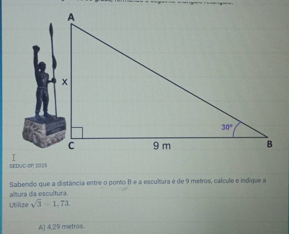 SEDUC-SP 2025
Sabendo que a distância entre o ponto B e a escultura é de 9 metros, calcule e indique a
altura da escultura.
Utilize sqrt(3)=1,73.
A) 4,29 metros.