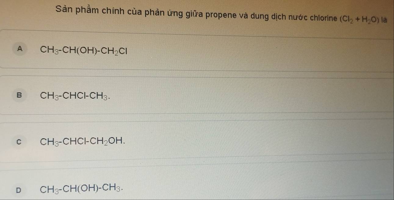 Sản phầm chính của phản ứng giữa propene và dung dịch nước chlorine (Cl_2+H_2O) là
A CH_3-CH(OH)-CH_2Cl
B CH_3-CHCl-CH_3.
C CH_3-CHCl-CH_2OH.
D CH_3-CH(OH)-CH_3.