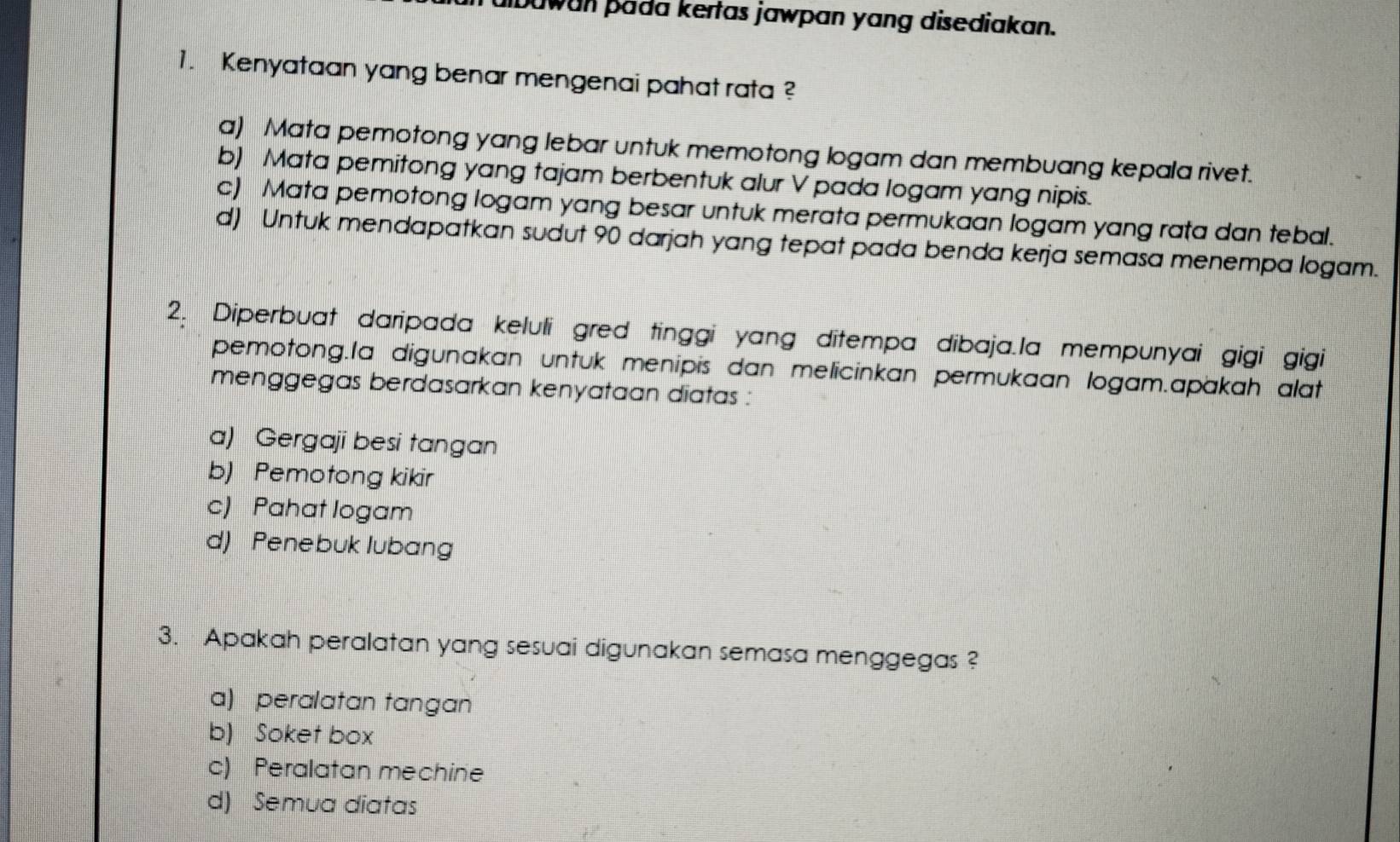 ibawan þada kertas jawpan yang disediakan.
1. Kenyataan yang benar mengenai pahat rata ?
a) Mata pemotong yang lebar untuk memotong logam dan membuang kepala rivet.
b) Mata pemitong yang tajam berbentuk alur V pada logam yang nipis.
c) Mata pemotong logam yang besar untuk merata permukaan logam yang rata dan tebal.
d) Untuk mendapatkan sudut 90 darjah yang tepat pada benda kerja semasa menempa logam.
2. Diperbuat daripada keluli gred tinggi yang ditempa dibaja.la mempunyai gigi gigi
pemotong.la digunakan untuk menipis dan melicinkan permukaan logam.apakah alat
menggegas berdasarkan kenyataan diatas :
a) Gergaji besi tangan
b) Pemotong kikir
c) Pahat logam
d) Penebuk lubang
3. Apakah peralatan yang sesuai digunakan semasa menggegas ?
a) peralatan tangan
b) Soket box
c) Peralatan mechine
d) Semua diatas