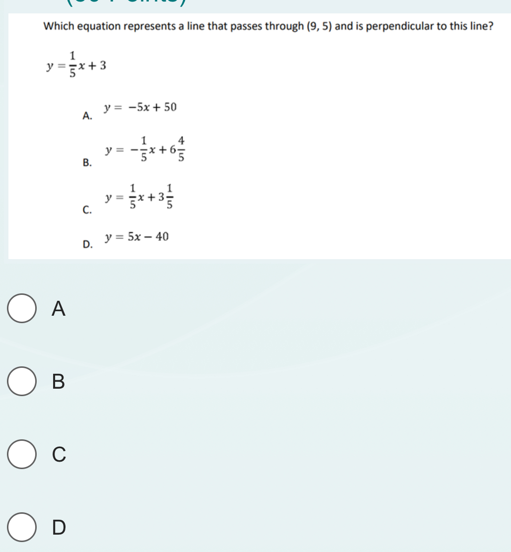 Which equation represents a line that passes through (9,5) and is perpendicular to this line?
y= 1/5 x+3
y=-5x+50
A.
B. y=- 1/5 x+6 4/5 
C. y= 1/5 x+3 1/5 
D. y=5x-40
A
B
C
D