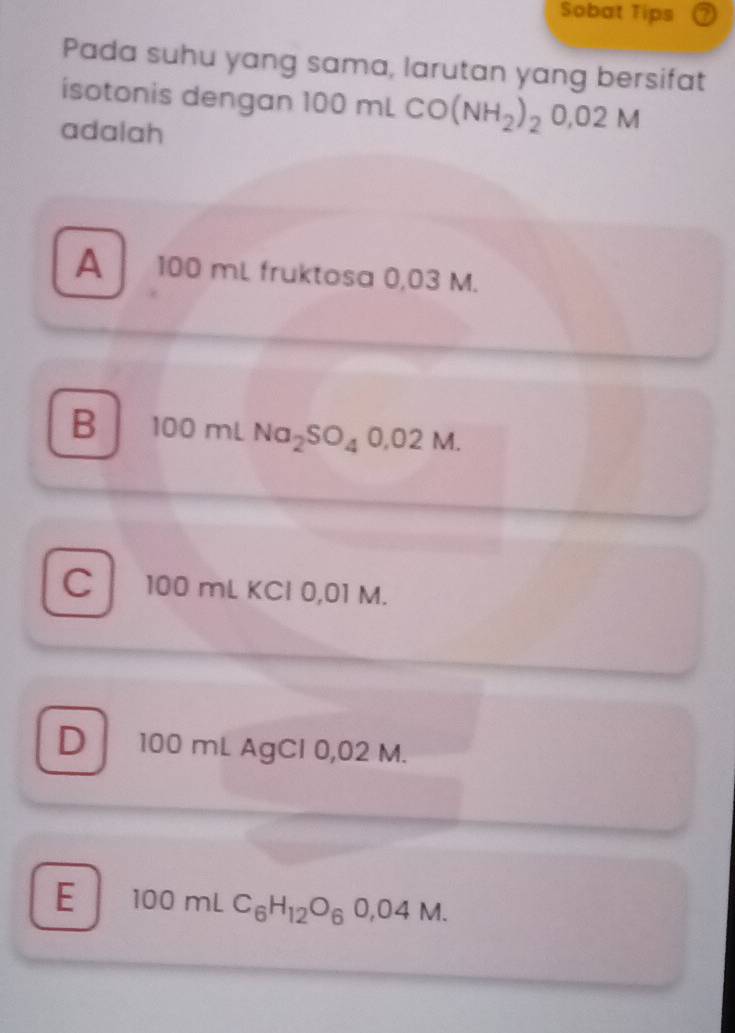 Sobat Tips
Pada suhu yang sama, larutan yang bersifat
isotonis dengan 100 mL CO(NH_2)_20,02M
adalah
A 100 mL fruktosa 0,03 M.
B 100 mL Na_2SO_40,02M
C 100 mL KCl 0,01 M.
D 100 mL AgCl 0,02 M.
E 100mLC_6H_12O_60,04M.