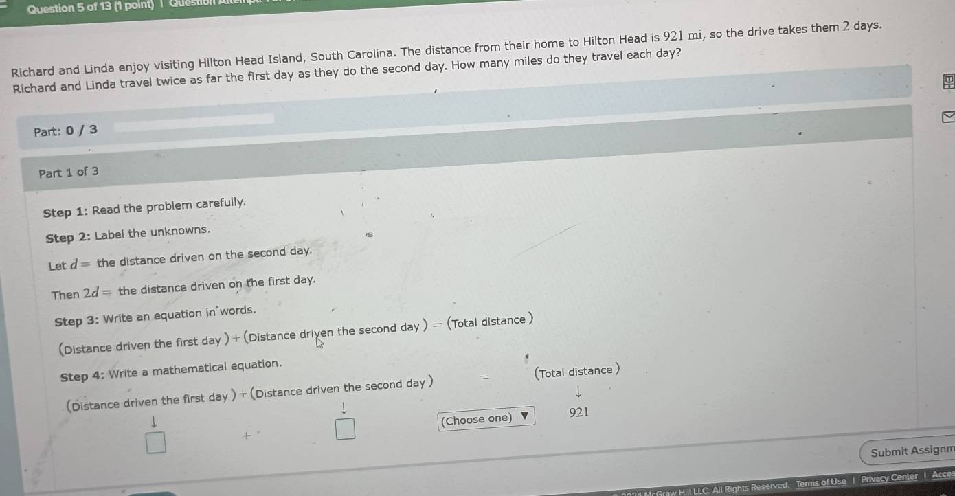Questio 
Richard and Linda enjoy visiting Hilton Head Island, South Carolina. The distance from their home to Hilton Head is 921 mi, so the drive takes them 2 days. 
Richard and Linda travel twice as far the first day as they do the second day. How many miles do they travel each day? 
Part: 0 / 3 
Part 1 of 3 
Step 1: Read the problem carefully. 
Step 2: Label the unknowns. 
Let d= the distance driven on the second day. 
Then 2d= the distance driven on the first day. 
Step 3: Write an equation in words. 
(Distance driven the first day ) + (Distance driven the second day ) = (Total distance ) 
Step 4: Write a mathematical equation. 
(Distance driven the first day ) + (Distance driven the second day ) = (Total distance ) 
4 (Choose one) 921 
Submit Assignm 
LC. All Rights Reserved. Terms of Use I Privacy Center I Acce