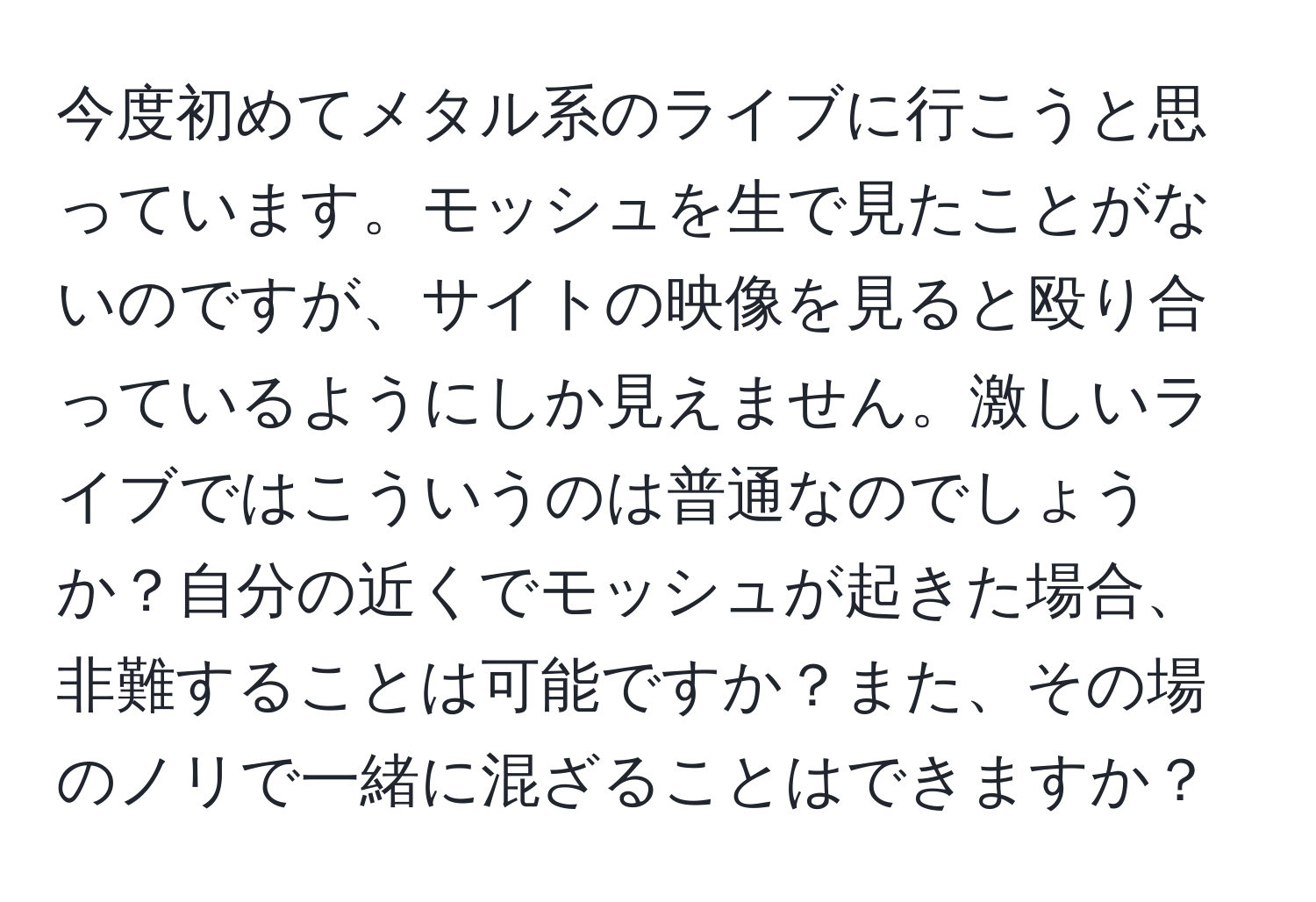 今度初めてメタル系のライブに行こうと思っています。モッシュを生で見たことがないのですが、サイトの映像を見ると殴り合っているようにしか見えません。激しいライブではこういうのは普通なのでしょうか？自分の近くでモッシュが起きた場合、非難することは可能ですか？また、その場のノリで一緒に混ざることはできますか？