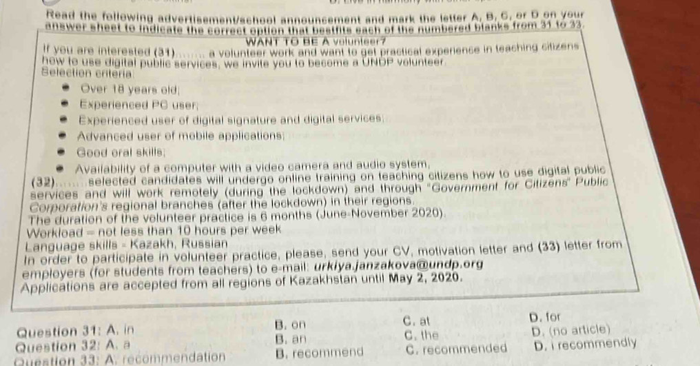 Read the following advertisement/school announcement and mark the letter A. B. C. or D.on your
alswer shaat to inalieate the correct aption tha peette eacn of the numbered blanks from 31 t623.
WANT TO BE A volunte
If you are interested (31) a volunteer work and want to get practical experience in teaching citizens 
how to use digital public services, we invite you to become a UNDP volunteer
Selection criteria
Over 18 years old
Experienced PC user;
Experienced user of digital signature and digital services
Advanced user of mobile applications;
Good oral skills;
Availability of a computer with a video camera and audio system,
(32)....... selected candidates will undergo online training on teaching citizens how to use digital public
services and will work remotely (during the lockdown) and through ''Government for Citizens' Public
Corporation's regional branches (after the lockdown) in their regions.
The duration of the volunteer practice is 6 months (June-November 2020).
Workload = not less than 10 hours per week
Language skills - Kazakh, Russian
In order to participate in volunteer practice, please, send your CV, motivation letter and (33) letter from
employers (for students from teachers) to e-mail: urkiya.janzakova@undp.org
Applications are accepted from all regions of Kazakhstan until May 2, 2020.
C. at D. for
Question 31:A , in B. on C. the
Question 32:A 、 a B. an D. (no article)
Question 33:A recommendation B. recommend C. recommended D. i recommendly