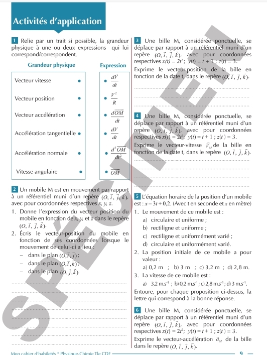 Activités d'application
Relie par un trait si possible, la grandeur 3 Une bille M, considérée ponctuelle, se
physique à une ou deux expressions qui lui déplace par rapport à un référentiel muni d'un
correspond/correspondent. repère (O,vector i,vector j,k) , avec pour coordonnées
respectives x(t)=2t^2;y(t)=t+1;z(t)=3.
Grandeur physique Expression Exprime le vecteur-position de la bille en
_
_
Vecteur vitesse  dV/dt  fonction de la date t, dans le repère (O,vector i,vector j,vector k).
_
_
_
Vecteur position  V^2/R  _
d Une bille M, considérée ponctuelle, se
Vecteur accélération frac doverline OMdt déplace par rapport à un référentiel muni d'un
Accélération tangentielle  dV/dt  respectives repère (O,vector i,vector j,vector k) avec pour coordonnées
x(t)=2t^2;y(t)=t+1;z(t)=3.
Accélération normale frac d^2overline OMdt^2 Exprime le vecteur-vitesse vector V_M de la bille en
fonction de la date t, dans le repère (O,vector i,vector j,vector k).
Vitesse angulaire overline OM
Un mobile M est en mouvement par rapport
à un référentiel muni d'un repère (0,vector i,vector j,vector k). 5 L'équation horaire de la position d'un mobile
avec pour coordonnées respectives x, y, z. est:x=3t+0.2. (Avec t en seconde et x en mètre)
1. Donne l'expression du vecteur position du 1. Le mouvement de ce mobile est :
mobile en fonction de x, 3, et : dans le repère a) circulaire et uniforme :
(O,vector i,vector j,vector k).
b)rectiligne et uniforme ;
2. Écris le vecteur-position du mobile en c) rectiligne et uniformément varié :
fonction de ses coordonnées lorsque le
mouvement de celui-ci a lieu : d) circulaire et uniformément varié.
dans le plan (0,vector i,vector j) 2. La position initiale de ce mobile a pour
- dans le plan (O,widehat i,widehat kendpmatrix ; valeur :
a) 0,2 m ； b) 3 m ； c) 3,2 m ；d) 2,8 m.
- dans le plan (0,vector j,vector k). 3. La vitesse de ce mobile est :
_a) 3.2m.s^(-1) ;b) 0.2ms^(-1); c) 2,8ms^(-1); d) 3m.s^(-1).
_Entoure, pour chaque proposition ci-dessus, la
_lettre qui correspond à la bonne réponse.
_6 Une bille M, considérée ponctuelle, se
_déplace par rapport à un référentiel muni d'un
_repère (O,vector i,vector j,vector k) avec pour coordonnées
_
respectives x(t)=2t^2;y(t)=t+1;z(t)=3.
_
Exprime le vecteur-accélération vector a_M de la bille
dans le repère (O,vector i,vector j,vector k).
* Mon cabier d'habiletés * Physique-Chimie Tle CDF q