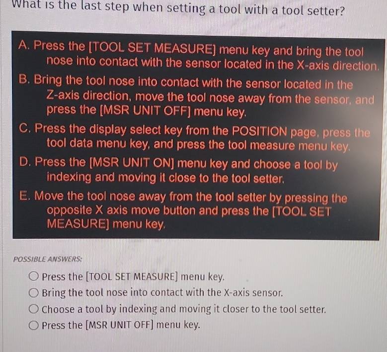 What is the last step when setting a tool with a tool setter?
A. Press the [TOOL SET MEASURE] menu key and bring the tool
nose into contact with the sensor located in the X-axis direction.
B. Bring the tool nose into contact with the sensor located in the
Z -axis direction, move the tool nose away from the sensor, and
press the [MSR UNIT OFF] menu key.
C. Press the display select key from the POSITION page, press the
tool data menu key, and press the tool measure menu key.
D. Press the [MSR UNIT ON] menu key and choose a tool by
indexing and moving it close to the tool setter.
E. Move the tool nose away from the tool setter by pressing the
opposite X axis move button and press the [TOOL SET
MEASURE] menu key.
POSSIBLE ANSWERS:
Press the [TOOL SET MEASURE] menu key.
Bring the tool nose into contact with the X-axis sensor.
Choose a tool by indexing and moving it closer to the tool setter.
Press the [MSR UNIT OFF] menu key.