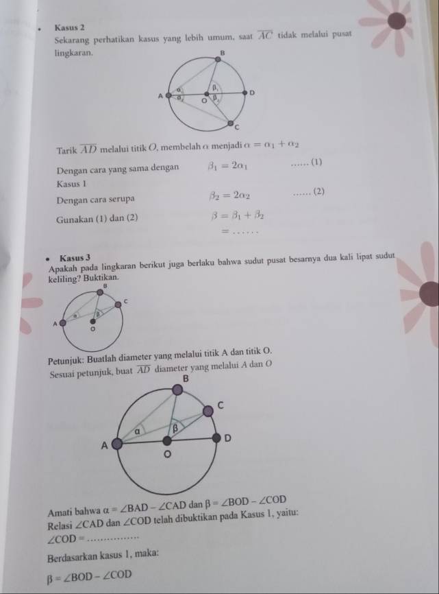 Kasus 2
Sekarang perhatikan kasus yang lebih umum, saat overline AC tidak melalui pusat
lingkaran.
Tarik overline AD melalui titik O, membelah α menjadi alpha =alpha _1+alpha _2
Dengan cara yang sama dengan beta _1=2alpha _1 …… (1)
Kasus 1
beta _2=2alpha _2
Dengan cara serupa …… (2)
Gunakan (1) c an(2 beta =beta _1+beta _2
= x=++ _
Kasus 3
Apakah pada lingkaran berikut juga berlaku bahwa sudut pusat besarnya dua kali lipat sudut
keliling? Buktikan.
Petunjuk: Buatlah diameter yang melalui titik A dan titik O.
Sesuai petunjuk, buat overline AD diameter yang melalui A dan O
Amati bahwa alpha =∠ BAD-∠ CAD dan beta =∠ BOD-∠ COD
Relasi ∠ CAD dan ∠ COD telah dibuktikan pada Kasus 1, yaitu:
∠ COD= _
Berdasarkan kasus 1, maka:
beta =∠ BOD-∠ COD