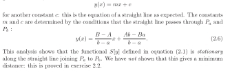 g(x)=mx+c
for another constant c : this is the equation of a straight line as expected. The constants
m and c are determined by the conditions that the straight line passes through P_a and
P_b :
y(z)= (B-A)/b-a x+ (Ab-Ba)/b-a . (2.6)
This analysis shows that the functional S|y| defimed in equation (2,1) is stationary 
along the straight line joining P_n to j %. We have not shown that this gives a minimum 
distance: this is proved in exercise 2.2.