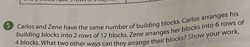 Carlos and Zene have the same number of building blocks, Carlos arranges his 
building blocks into 2 rows of 12 blocks. Zene arranges her blocks into 6 rows of
4 blocks. What two other ways can they arrange their blocks? Show your work.