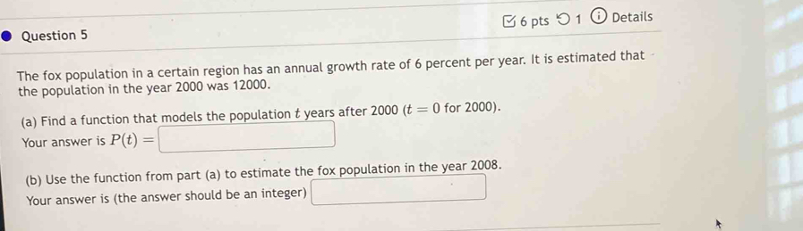 ○ 1 ⓘ Details 
The fox population in a certain region has an annual growth rate of 6 percent per year. It is estimated that 
the population in the year 2000 was 12000. 
(a) Find a function that models the population t years after 2000(t=0 for 2000). 
Your answer is P(t)=□
(b) Use the function from part (a) to estimate the fox population in the year 2008. 
Your answer is (the answer should be an integer) □