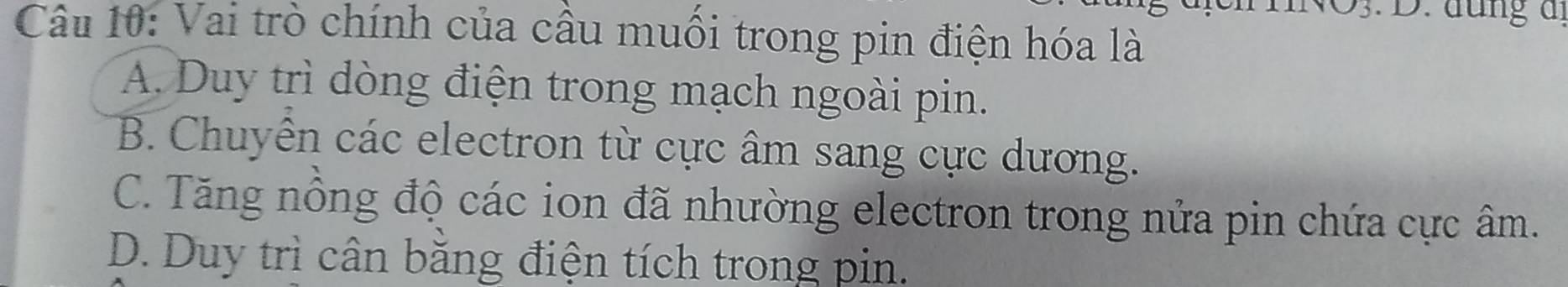 Vai trò chính của cầu muồi trong pin điện hóa là
A. Duy trì dòng điện trong mạch ngoài pin.
B. Chuyễn các electron từ cực âm sang cực dương.
C. Tăng nồng độ các ion đã nhường electron trong nửa pin chứa cực âm.
D. Duy trì cân băng điện tích trong pin.