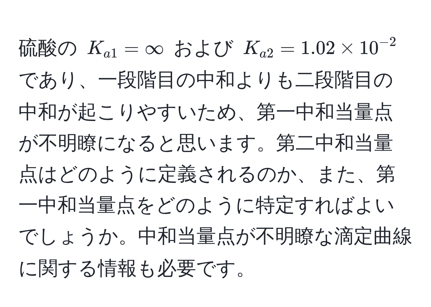 硫酸の $K_a1 = ∈fty$ および $K_a2 = 1.02 * 10^(-2)$ であり、一段階目の中和よりも二段階目の中和が起こりやすいため、第一中和当量点が不明瞭になると思います。第二中和当量点はどのように定義されるのか、また、第一中和当量点をどのように特定すればよいでしょうか。中和当量点が不明瞭な滴定曲線に関する情報も必要です。