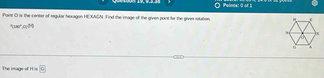 Point O is the center of regular hexagon HEXAGN. Find the image of the given point for the given rotation.
r_(180°,0)(H)
The image of H is G.