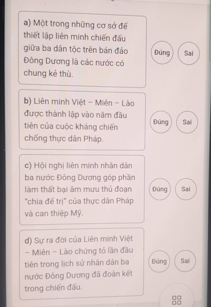 Một trong những cơ sở để
thiết lập liên minh chiến đấu
giữa ba dân tộc trên bán đảo Đúng Sai
Đông Dương là các nước có
chung kẻ thù.
b) Liên minh Việt - Miên - Lào
được thành lập vào năm đầu
tiên của cuộc kháng chiến
Đúng Sai
chống thực dân Pháp.
c) Hội nghị liên minh nhân dân
ba nước Đông Dương góp phần
làm thất bại âm mưu thủ đoạn Đúng Sai
"chia để trị" của thực dân Pháp
và can thiệp Mỹ.
d) Sự ra đời của Liên minh Việt
- Miên - Lào chứng tỏ lần đầu
tiên trong lịch sử nhân dân ba Đúng Sai
nước Đông Dương đã đoàn kết
trong chiến đấu.