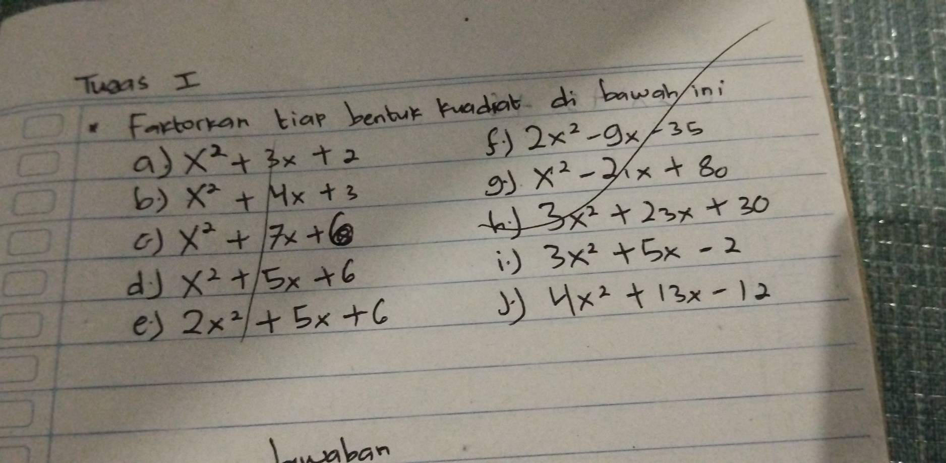 Tueas I 
Fartorkan tiap benbur tuadiat di bawary in;
2x^2-9x-35
a) x^2+3x+2
6) x^2+4x+3
g x^2-21x+80
() x^2+7x+6 3x^2+23x+30
dJ x^2+5x+6
) 3x^2+5x-2
4x^2+13x-12
e) 2x^2+5x+6
Laban