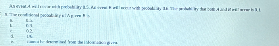 An event A will occur with probability 0.5. An event B will occur with probability 0.6. The probability that both A and B will occur is 0.1.
5. The conditional probability of A given B is
a. 0.5.
b. 0.3.
c. 0.2.
d. 1/6.
e. cannot be determined from the information given.