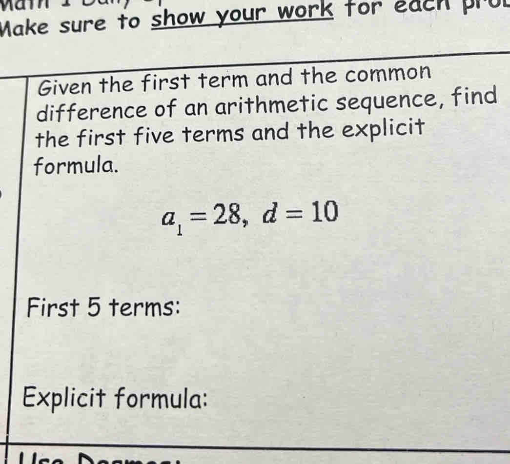 Make sure to show your work for each pru 
Given the first term and the common 
difference of an arithmetic sequence, find 
the first five terms and the explicit 
formula.
a_1=28, d=10
First 5 terms: 
Explicit formula: