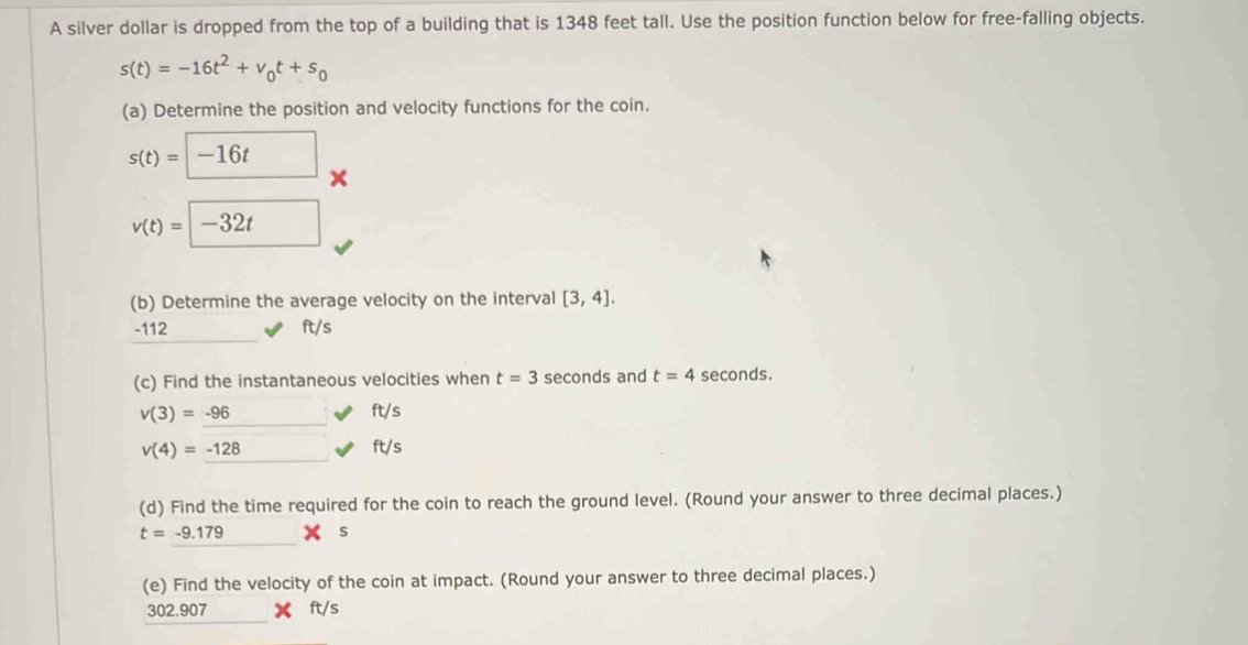 A silver dollar is dropped from the top of a building that is 1348 feet tall. Use the position function below for free-falling objects.
s(t)=-16t^2+v_0t+s_0
(a) Determine the position and velocity functions for the coin.
s(t)=□ -16t ×
v(t)=□ -32t
(b) Determine the average velocity on the interval [3,4].
-112 ft/s
(c) Find the instantaneous velocities when t=3 seconds and t=4 seconds.
v(3)=-96 ft/s
v(4)=-128 ft/s
(d) Find the time required for the coin to reach the ground level. (Round your answer to three decimal places.)
t=-9.179 s
(e) Find the velocity of the coin at impact. (Round your answer to three decimal places.)
302.907 ft/s