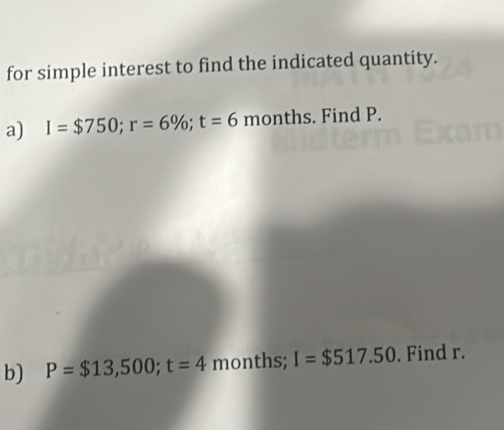 for simple interest to find the indicated quantity. 
a) I=$750; r=6%; t=6 months. Find P. 
b) P=$13,500; t=4 months; I=$517.50. Find r.