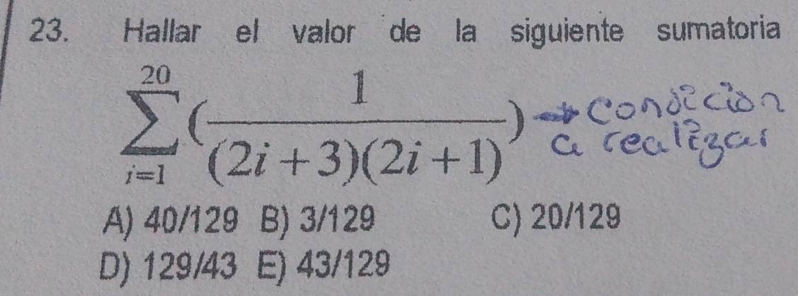 Hallar el valor de la siguiente sumatoria
sumlimits _(i=1)^(20)( 1/(2i+3)(2i+1) ) C
A) 40/129 B) 3/129 C) 20/129
D) 129/43 E) 43/129