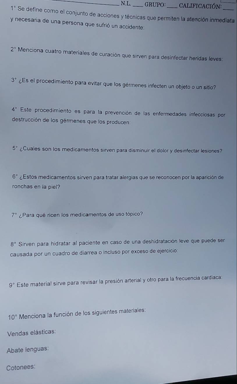 GRUPO: cAlIfiCaCión:
1° Se define como el conjunto de acciones y técnicas que permiten la atención inmediata 
y necesaria de una persona que sufrió un accidente:
2° Menciona cuatro materiales de curación que sirven para desinfectar heridas leves:
3° ¿Es el procedimiento para evitar que los gérmenes infecten un objeto o un sitio?
4° Este procedimiento es para la prevención de las enfermedades infecciosas por 
destrucción de los gérmenes que los producen:
5° ¿Cuales son los medicamentos sirven para disminuir el dolor y desinfectar lesiones?
6° ¿Estos medicamentos sirven para tratar alergias que se reconocen por la aparición de 
ronchas en la piel?
7° ¿Para qué ricen los medicamentos de uso tópico?
8° Sirven para hidratar al paciente en caso de una deshidratación leve que puede ser 
causada por un cuadro de diarrea o incluso por exceso de ejercicio:
9° Este material sirve para revisar la presión arterial y otro para la frecuencia cardiaca:
10° Menciona la función de los siguientes materiales: 
Vendas elásticas: 
Abate lenguas: 
Cotonees: