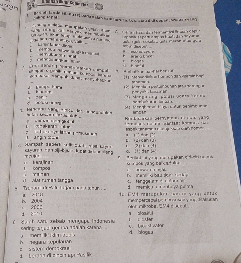 Ulangan Akhir Semester
itan
1. Berilah tanda silang (x) pada salah satu huruf a, b, c, atau d dì depan jawaban yang
paling tepat!
1. Gunung meletus merupakan gejala alam 7. Cairan hasil dari fermentasi limbah dapur
yang sering kali banyak menimbulkan . organik seperti ampas buah dan sayuran,
kerugian, akan tetapi meletusnya gunung gula (gula cokelat, gula merah atau gula
juga ada manfaatnya, yaitu ....
a. banjir lahar dingin tebu) disebut ....
a. eco enzyme
b. membuat satwa langka muncul
c. menyuburkan tanah b. arang briket
d. mengosongkan lahan
n c. biogas
d. bioeful
2. Eren senang memanfaatkan sampah- 8. Perhatikan hal-hal berikut!
sampah organik menjadi kompos, karena (1) Menyediakan hormon dan vitamin bagi
membakar sampah dapat menyebabkan
tanaman.
a. gempa bumi (2) Menekan pertumbuhan atau serangan
b. tsunami penyakit tanaman.
c. banjir (3) Mengurangi polusi udara karena
d. polusi udara pembakaran limbah.
(4) Menghemat biaya untuk penimbunan
3. Bencana yang dipicu dari pengundulan limbah.
hutan secara liar adalah ....
a. pemanasan global Berdasarkan pernyataan di atas yang
b. kebakaran hutan termasuk dalam manfaat kompos dari
aspek tanaman ditunjukkan oleh nomor ....
c. terbukanya lahan pemukiman a. (1) dan (2)
d. angin topan
b. (2) dan (3)
4. Sampah seperti kulit buah, sisa sayur- c. (3) dan (4)
sayuran, dan biji-bijian dapat didaur ulang d. (1) dan (4)
menjadi ....
9. Berikut ini yang merupakan ciri-ciri pupuk
a. kerajinan kompos yang baik adalah ....
b. kompos a. berwarna hijau
c. mainan b. memiliki bau tidak sedap
d. alat rumah tangga
c. tenggelam di dalam air
5. Tsunami di Palu terjadi pada tahun .... d. memicu tumbuhnya gulma
a. 2018 10. EM4 merupakan cairan yang untuk
b. 2004 mempercepat pembusukan yang dilakukan
c. 2006 oleh mikroba, EM4 disebut ....
d. 2010 a. bioaktif
6. Salah satu sebab mengapa Indonesia b. biosfer
sering terjadi gempa adalah karena .... c. bioaktivator
a. memiliki iklim tropis
d. biogas
b. negara kepulauan
c. sistem demokrasi
d. berada di cincin api Pasifik