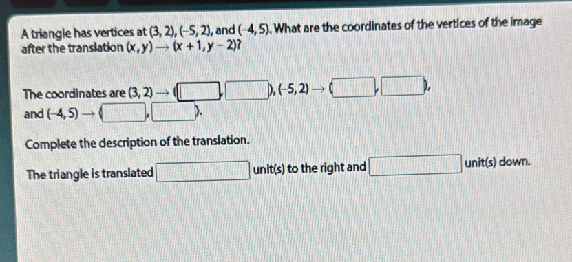 A triangle has vertices at (3,2), (-5,2) , and (-4,5). What are the coordinates of the vertices of the image 
after the translation (x,y)to (x+1,y-2) overline 1 
The coordinates are (3,2)
(-5,2)
□ 
and (-4,5)
Complete the description of the translation. 
The triangle is translated .... □ unit(s) to the right and □ unit(s) down.
