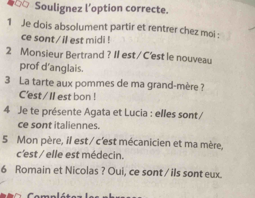 Soulignez l’option correcte. 
1 Je dois absolument partir et rentrer chez moi : 
ce sont / il est midi ! 
2 Monsieur Bertrand ? II est / C'est le nouveau 
prof d’anglais. 
3 La tarte aux pommes de ma grand-mère ? 
C'est / II est bon ! 
4 Je te présente Agata et Lucia : elles sont/ 
ce sont italiennes. 
5 Mon père, il est / c'est mécanicien et ma mère, 
c'est / elle est médecin. 
6 Romain et Nicolas ? Oui, ce sont / ils sont eux. 
Com