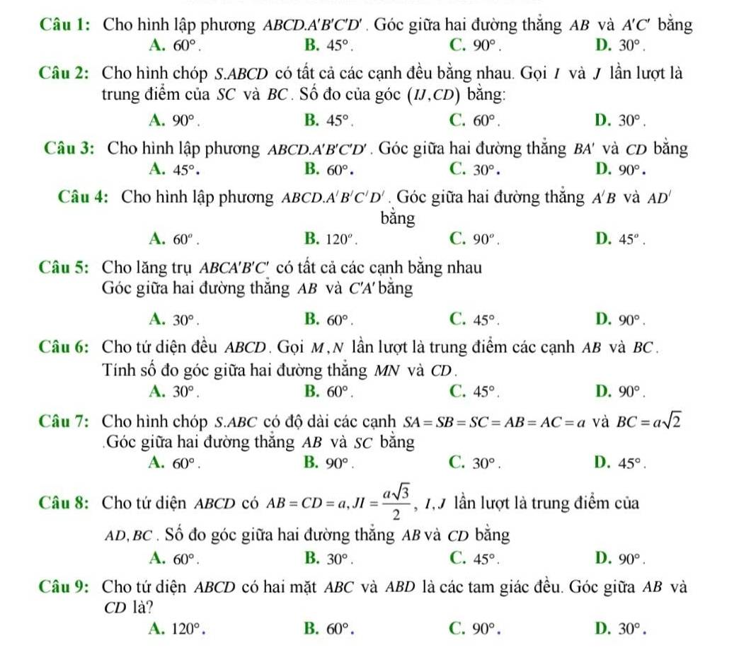 Cho hình lập phương ABCD.A A'B'C'D'. Góc giữa hai đường thắng AB và A'C' bằng
A. 60°. B. 45°. C. 90°. D. 30°.
Câu 2: Cho hình chóp S.ABCD có tất cả các cạnh đều bằng nhau. Gọi / và / lần lượt là
trung điểm của SC và BC. Số đo của góc (IJ,CD) bằng:
A. 90°. B. 45°. C. 60°. D. 30°.
Câu 3: Cho hình lập phương ABCD... A'B'C'D'. Góc giữa hai đường thắng BA' và CD bằng
A. 45°. B. 60°. C. 30°. D. 90°.
Câu 4: Cho hình lập phương ABCD. A'B'C'D' Góc giữa hai đường thắng A'B và AD'
bǎng
B.
A. 60^o. 120°. C. 90^o. D. 45°.
Câu 5: Cho lăng trụ ABC 'A'B'C' có tất cả các cạnh bằng nhau
Góc giữa hai đường thăng AB và C'A' *  băng
B.
C.
A. 30°. 60°. 45°. D. 90°.
Câu 6: Cho tứ diện đều ABCD. Gọi M,N lần lượt là trung điểm các cạnh AB và BC.
Tính số đo góc giữa hai đường thắng MN và CD.
A. 30°. B. 60°. C. 45°. D. 90°.
Câu 7: Cho hình chóp S.ABC có độ dài các cạnh SA=SB=SC=AB=AC=a và BC=asqrt(2)
Góc giữa hai đường thắng AB và SC bằng
A. 60°. B. 90°. C. 30°. D. 45°.
Câu 8: Cho tứ diện ABCD có AB=CD=a,JI= asqrt(3)/2  , 7,9 lần lượt là trung điểm của
AD,BC . Số đo góc giữa hai đường thẳng AB và CD bằng
A. 60°. B. 30°. C. 45°. D. 90°.
Câu 9: Cho tứ diện ABCD có hai mặt ABC và ABD là các tam giác đều. Góc giữa AB và
CD là?
A. 120°. B. 60°. C. 90°. D. 30°.