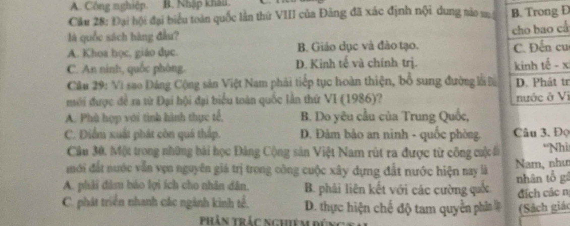 A. Công nghiệp. B. Nhập khẩu.
Câu 28: Đại hội đại biểu toàn quốc lần thứ VIII của Đảng đã xác định nội dung nào mộ B. Trong Đ
là quốc sách hàng đầu?
cho bao cấ
A. Khoa học, giáo dục. B. Giáo dục và đào tạo.
C. Đến cu
C. An ninh, quốc phòng. D. Kinh tế và chính trị. kinh tế - x
Câu 29: Vì sao Đảng Cộng sản Việt Nam phải tiếp tục hoàn thiện, bổ sung đường lỗi Đà D. Phát tr
mới được đề ra từ Đại hội đại biểu toàn quốc lần thứ VI (1986)?
nước ở Vị
A. Phù hợp với tình hình thực tế, B. Do yêu cầu của Trung Quốc,
C. Điểm xuất phát còn quá thấp. D. Đảm bảo an nình - quốc phòng. Câu 3. Đọ
Cầu 30. Một trong những bài học Đảng Cộng sản Việt Nam rút ra được từ công cuộc *Nhì
mới đất nước vẫn vẹn nguyên giá trị trong công cuộc xây dựng đất nước hiện nay là Nam, như
A. phải đâm báo lợi ích cho nhân dân. B. phải liên kết với các cường quốc nhân tổ gá
địch các n
C. phát triển nhanh các ngành kinh tế. D. thực hiện chế độ tam quyền phân # (Sách giá